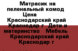 Матрасик на пеленальный комод › Цена ­ 700 - Краснодарский край, Краснодар г. Дети и материнство » Мебель   . Краснодарский край,Краснодар г.